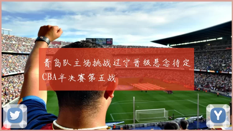 青岛队主场挑战辽宁晋级悬念待定CBA半决赛第五战