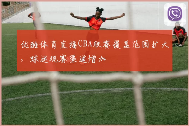 优酷体育直播CBA联赛覆盖范围扩大,球迷观赛渠道增加