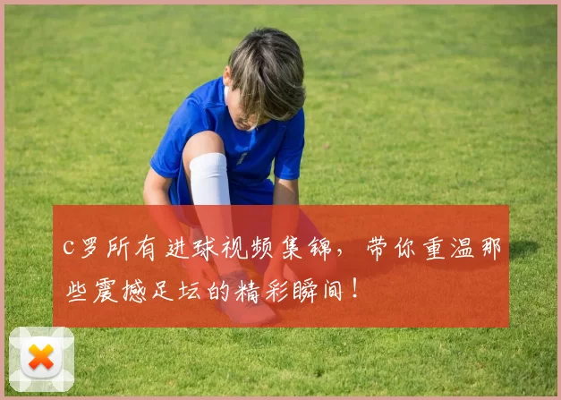 c罗所有进球视频集锦，带你重温那些震撼足坛的精彩瞬间！