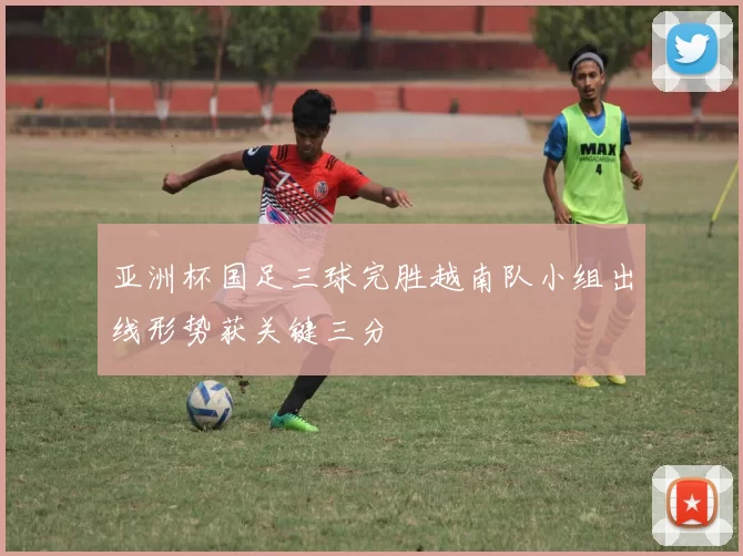 亚洲杯国足三球完胜越南队小组出线形势获关键三分