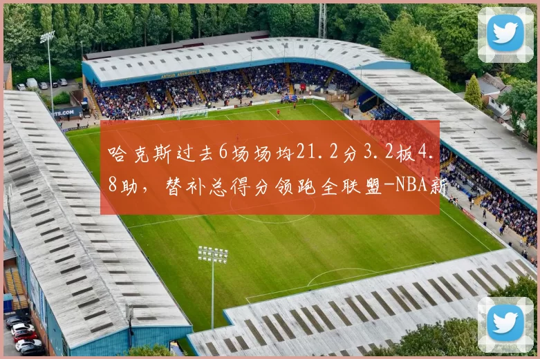 哈克斯过去6场场均21.2分3.2板4.8助，替补总得分领跑全联盟-NBA新闻