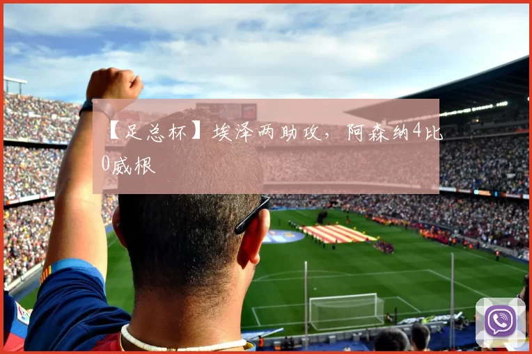 【足总杯】埃泽两助攻，阿森纳4比0威根