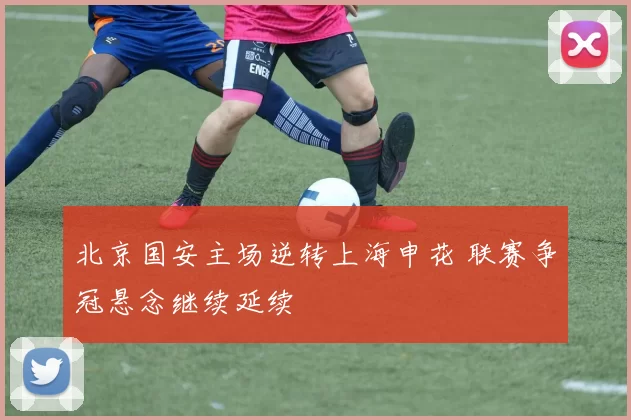 北京国安主场逆转上海申花 联赛争冠悬念继续延续