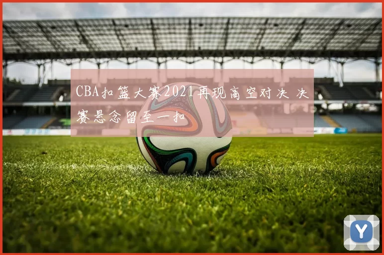 CBA扣篮大赛2021再现高空对决 决赛悬念留至一扣