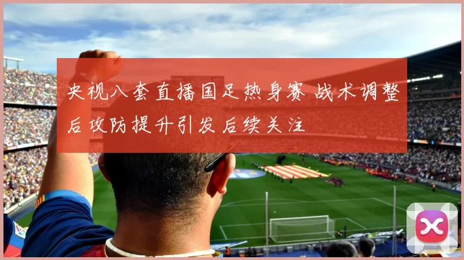 央视八套直播国足热身赛 战术调整后攻防提升引发后续关注