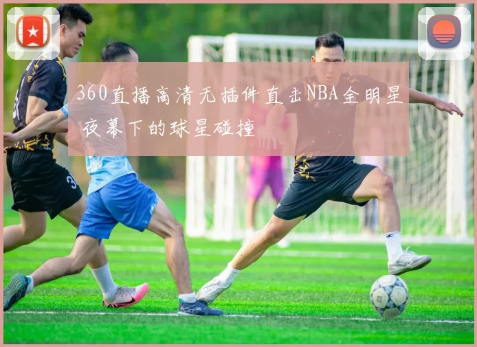 360直播高清无插件直击NBA全明星 夜幕下的球星碰撞