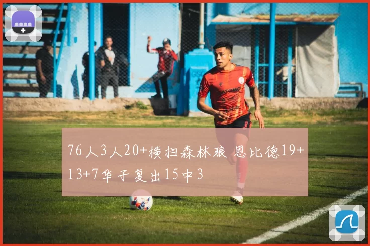 76人3人20+横扫森林狼 恩比德19+13+7华子复出15中3