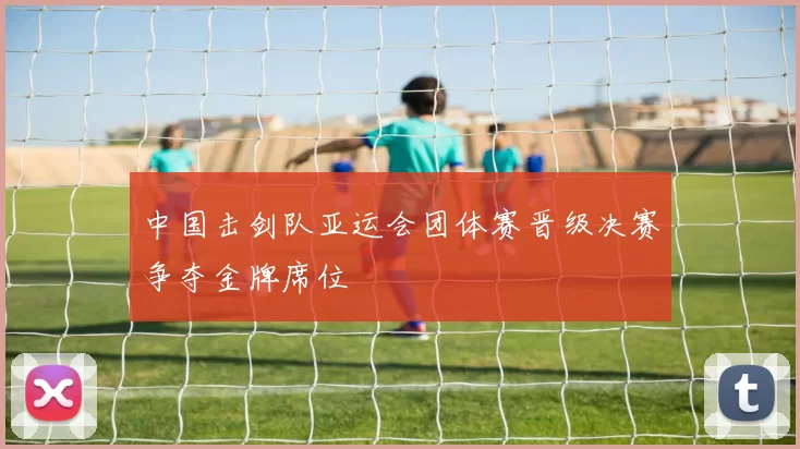 中国击剑队亚运会团体赛晋级决赛争夺金牌席位