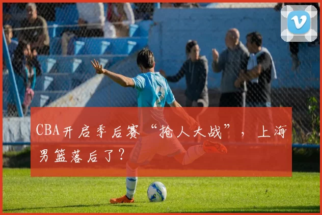 CBA开启季后赛“抢人大战”，上海男篮落后了？