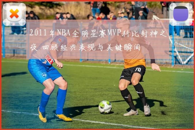 2011年NBA全明星赛MVP科比封神之夜 回顾经典表现与关键瞬间