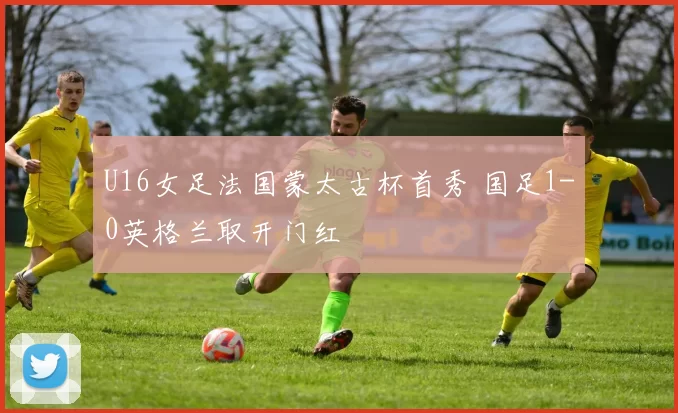 U16女足法国蒙太古杯首秀 国足1-0英格兰取开门红