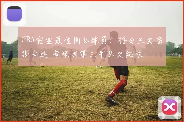 CBA官宣最佳国际球员：得分王史密斯当选 率深圳第三平队史纪录