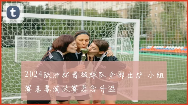 2024欧洲杯晋级球队全部出炉 小组赛落幕淘汰赛悬念升温