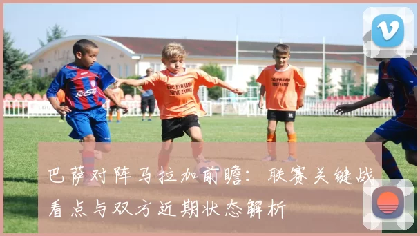 巴萨对阵马拉加前瞻：联赛关键战看点与双方近期状态解析