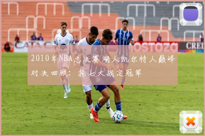 2010年NBA总决赛湖人凯尔特人巅峰对决回顾：抢七大战定冠军
