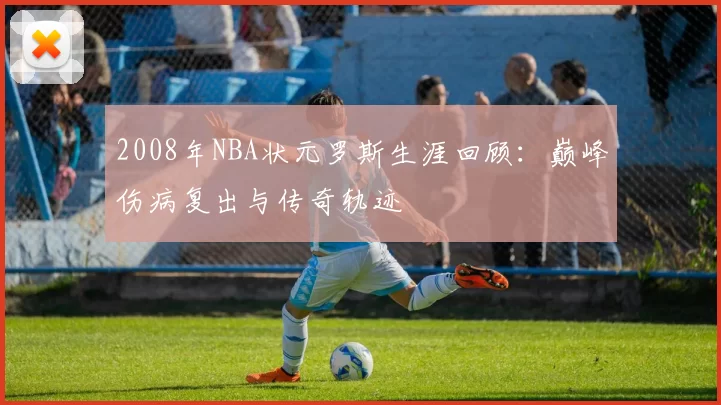 2008年NBA状元罗斯生涯回顾：巅峰伤病复出与传奇轨迹