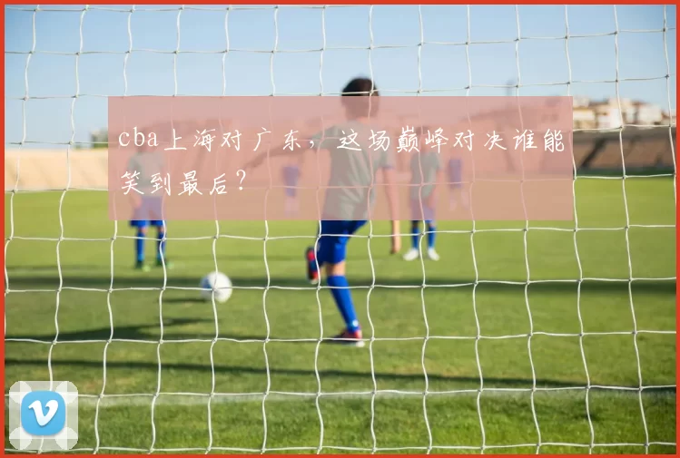 cba上海对广东，这场巅峰对决谁能笑到最后？