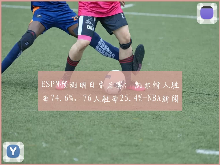 ESPN预测明日季后赛：凯尔特人胜率74.6%，76人胜率25.4%-NBA新闻
