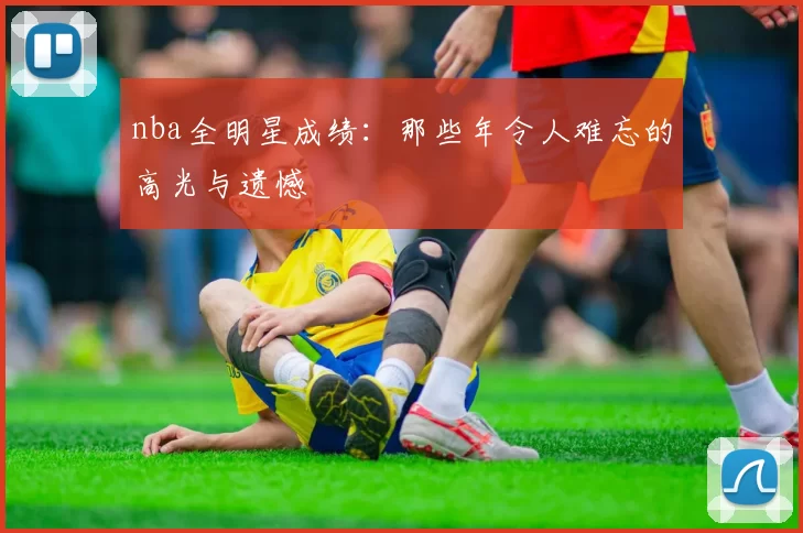 nba全明星成绩：那些年令人难忘的高光与遗憾