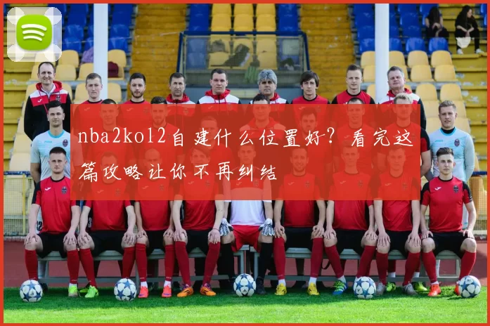 nba2kol2自建什么位置好？看完这篇攻略让你不再纠结