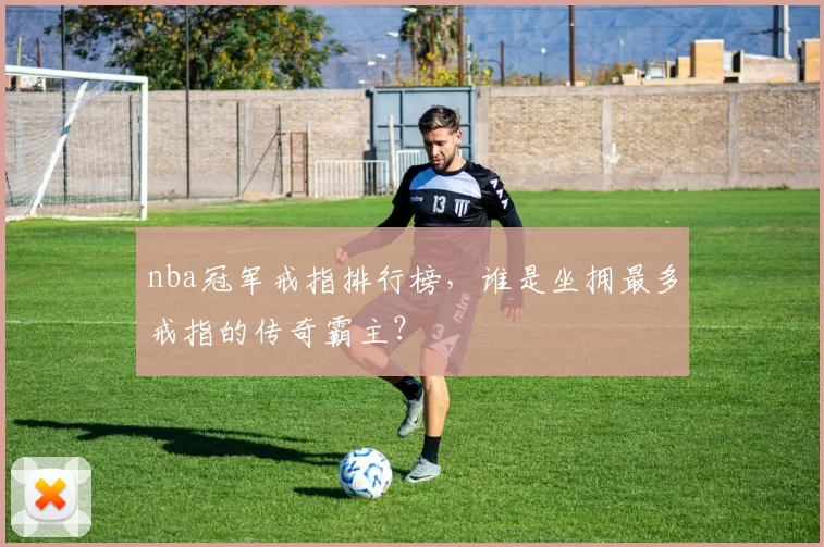 nba冠军戒指排行榜，谁是坐拥最多戒指的传奇霸主？