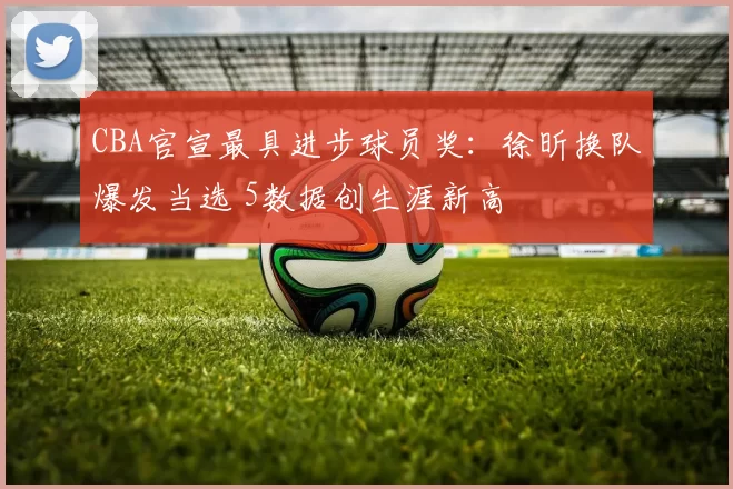 CBA官宣最具进步球员奖：徐昕换队爆发当选 5数据创生涯新高