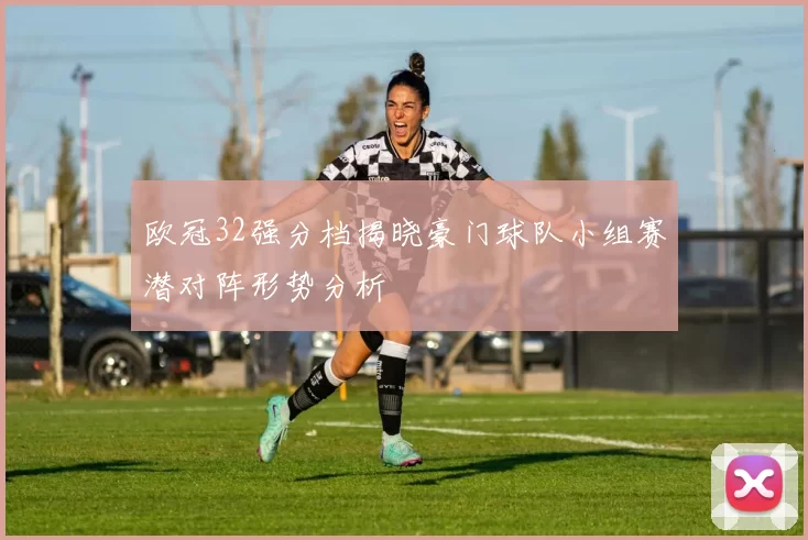 欧冠32强分档揭晓豪门球队小组赛潜对阵形势分析