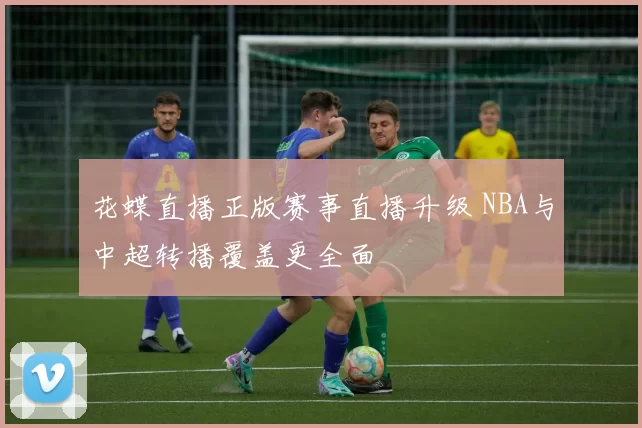 花蝶直播正版赛事直播升级 NBA与中超转播覆盖更全面