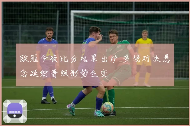 欧冠今夜比分结果出炉 多场对决悬念延续晋级形势生变