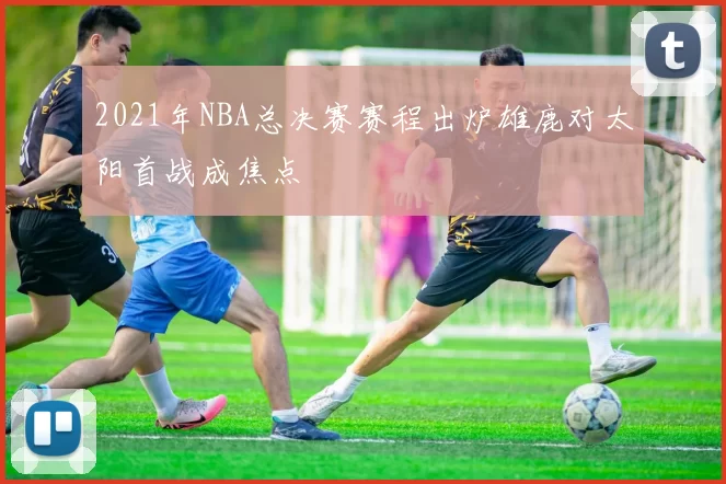 2021年NBA总决赛赛程出炉雄鹿对太阳首战成焦点