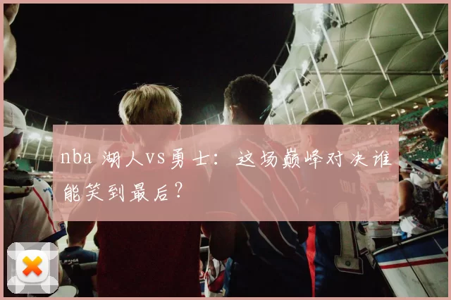 nba 湖人vs勇士：这场巅峰对决谁能笑到最后？