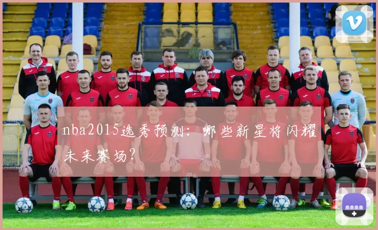 nba2015选秀预测：哪些新星将闪耀未来赛场？