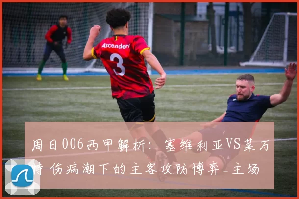 周日006西甲解析：塞维利亚VS莱万特 伤病潮下的主客攻防博弈_主场_拉蒙·桑切斯_保级战