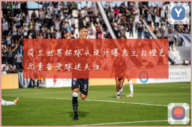 荷兰世界杯球衣设计曝光主打橙色元素备受球迷关注