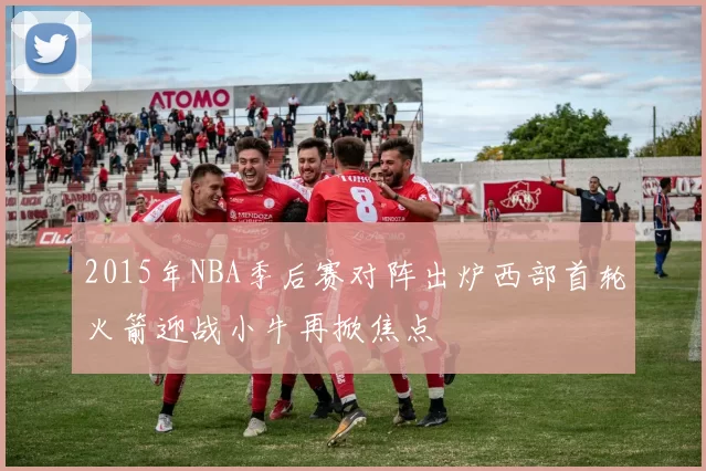 2015年NBA季后赛对阵出炉西部首轮火箭迎战小牛再掀焦点