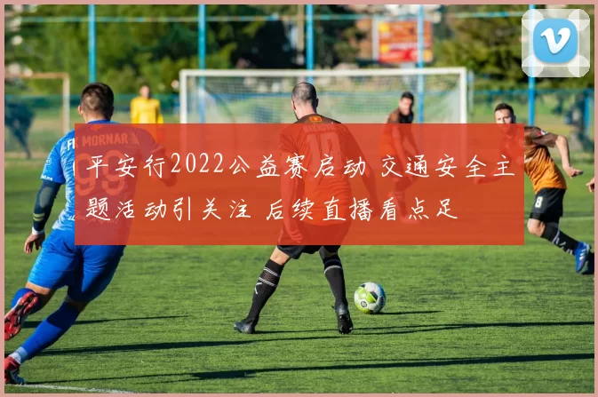 平安行2022公益赛启动 交通安全主题活动引关注 后续直播看点足