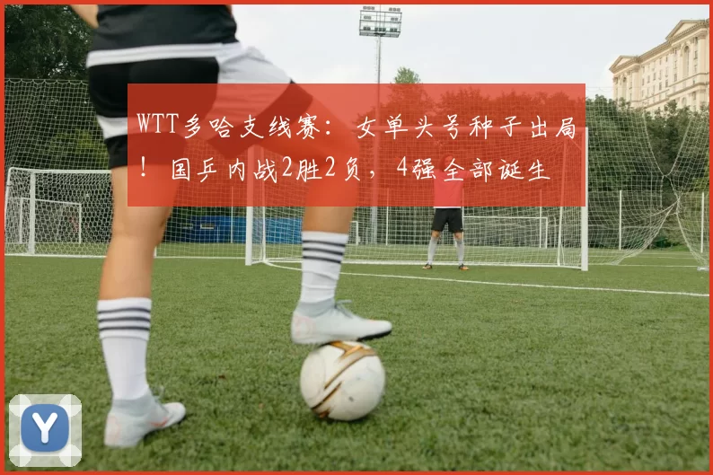 WTT多哈支线赛：女单头号种子出局！国乒内战2胜2负，4强全部诞生