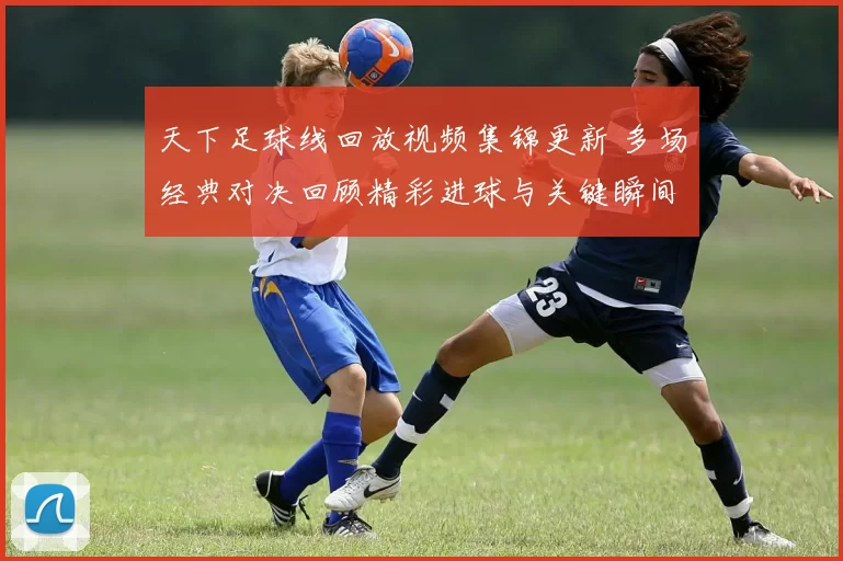 天下足球线回放视频集锦更新 多场经典对决回顾精彩进球与关键瞬间