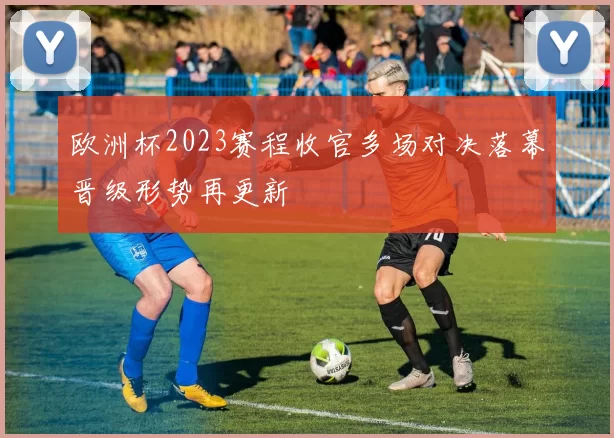 欧洲杯2023赛程收官多场对决落幕晋级形势再更新