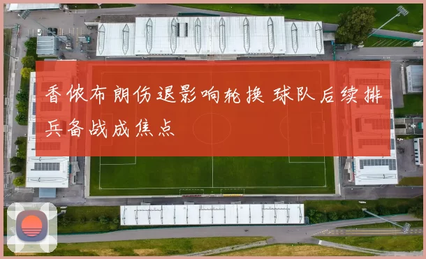 香侬布朗伤退影响轮换 球队后续排兵备战成焦点