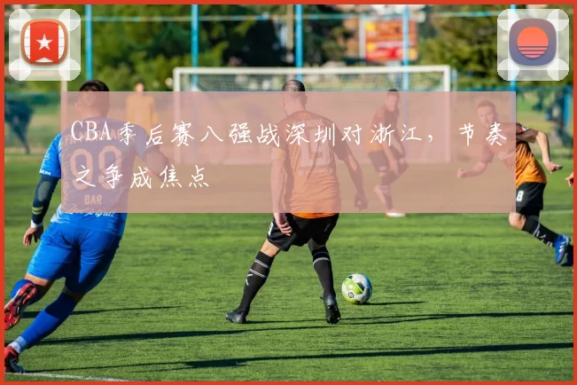 CBA季后赛八强战深圳对浙江，节奏之争成焦点