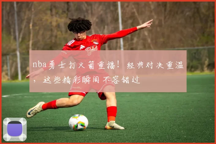 nba勇士打火箭重播！经典对决重温，这些精彩瞬间不容错过