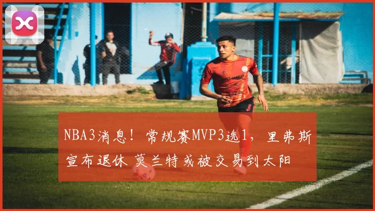 NBA3消息！常规赛MVP3选1，里弗斯宣布退休 莫兰特或被交易到太阳