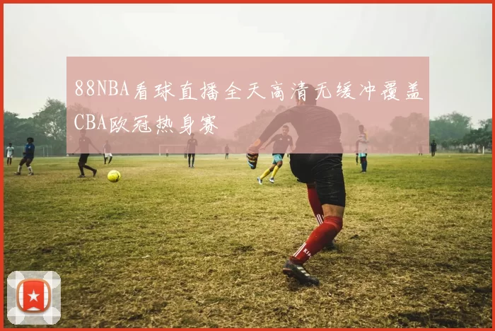 88NBA看球直播全天高清无缓冲覆盖CBA欧冠热身赛