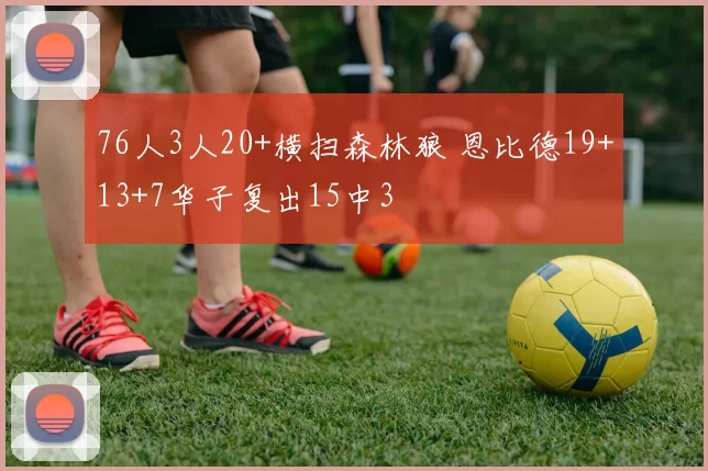 76人3人20+横扫森林狼 恩比德19+13+7华子复出15中3