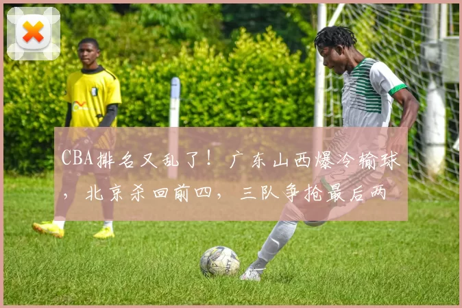 CBA排名又乱了！广东山西爆冷输球，北京杀回前四，三队争抢最后两个季后赛席位