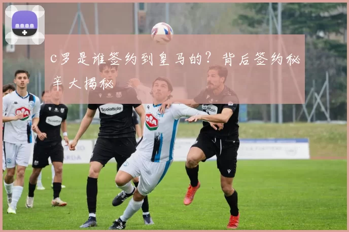 c罗是谁签约到皇马的？背后签约秘辛大揭秘