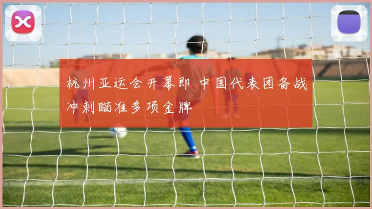 杭州亚运会开幕即 中国代表团备战冲刺瞄准多项金牌