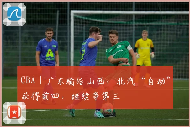 CBA｜广东输给山西，北汽“自动”获得前四，继续争第三