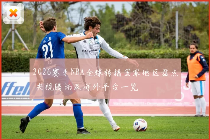 2026赛季NBA全球转播国家地区盘点 央视腾讯及海外平台一览